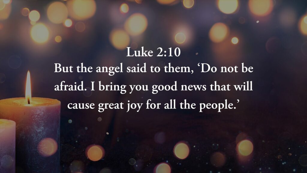 “But the angel said to them, ‘Do not be afraid. I bring you good news that will cause great joy for all the people.” – Luke 2:10