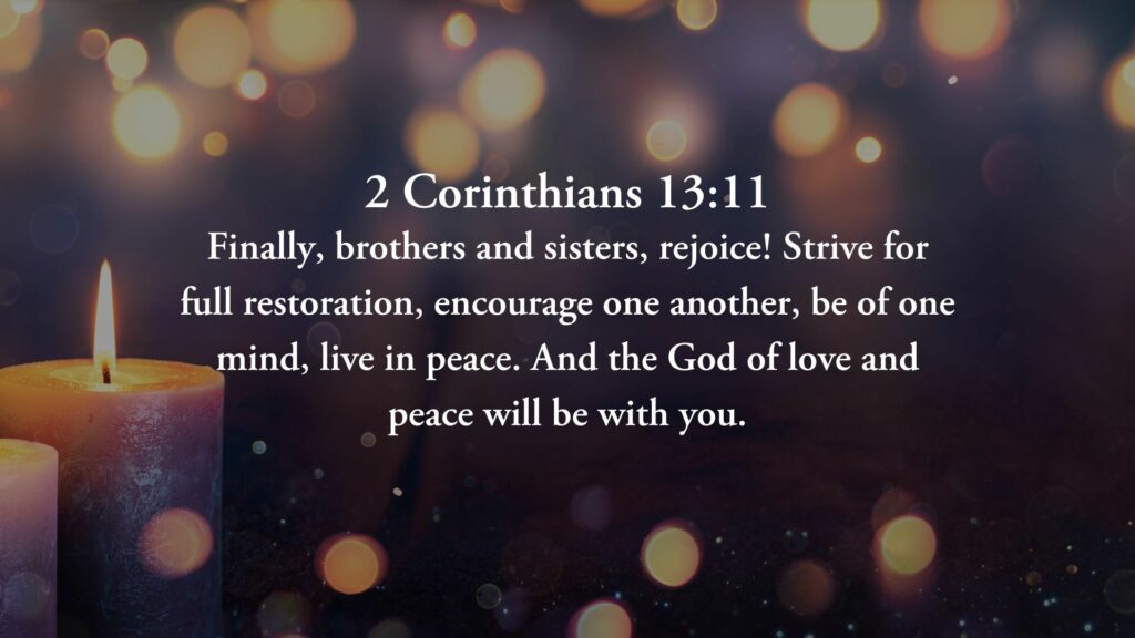 “Finally, brothers and sisters, rejoice! Strive for full restoration, encourage one another, be of one mind, live in peace. And the God of love and peace will be with you.” 2 Corinthians, Chapter 13, Verse 11