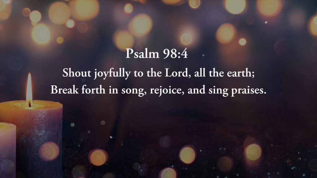 psalm 98:4 shout joyfully to the Lord, all the earth; break forth in son, rejoice, and sing praises.