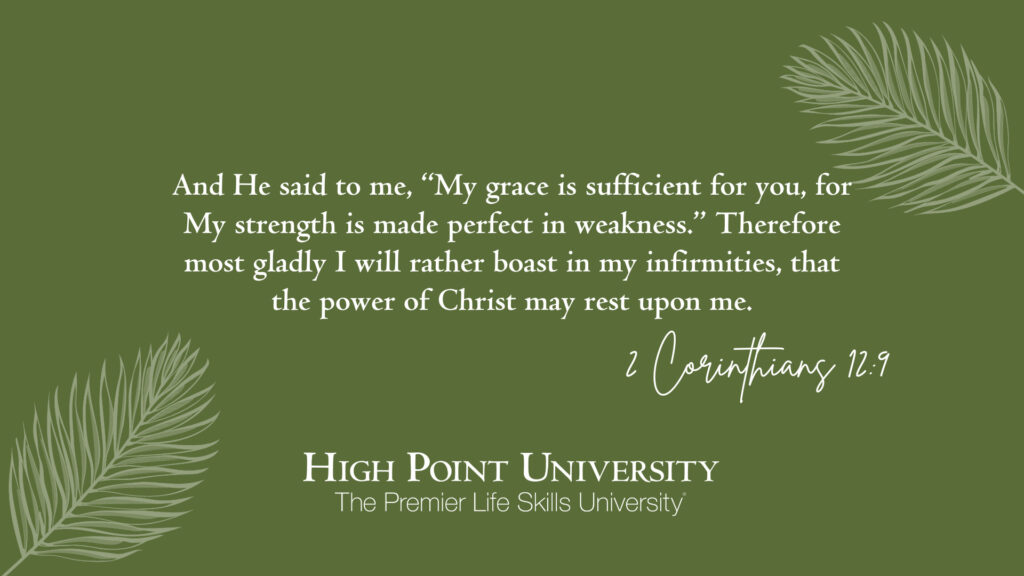 And He said to me, “My grace is sufficient for you, for My strength is made perfect in weakness.” Therefore most gladly I will rather boast in my infirmities, that the power of Christ may rest upon me. 2 Corinthians 129